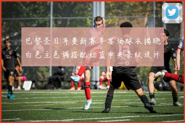 巴黎圣日耳曼新赛季客场球衣揭晓白色主色调搭配红蓝中央条纹设计
