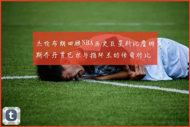 杰伦布朗回顾NBA历史巨星科比詹姆斯乔丹贾巴尔与指环王的传奇对比