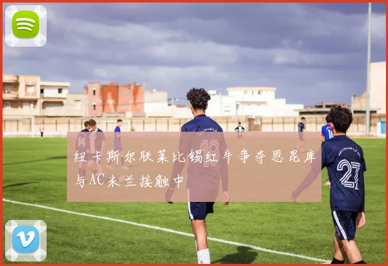 纽卡斯尔联莱比锡红牛争夺恩昆库与AC米兰接触中